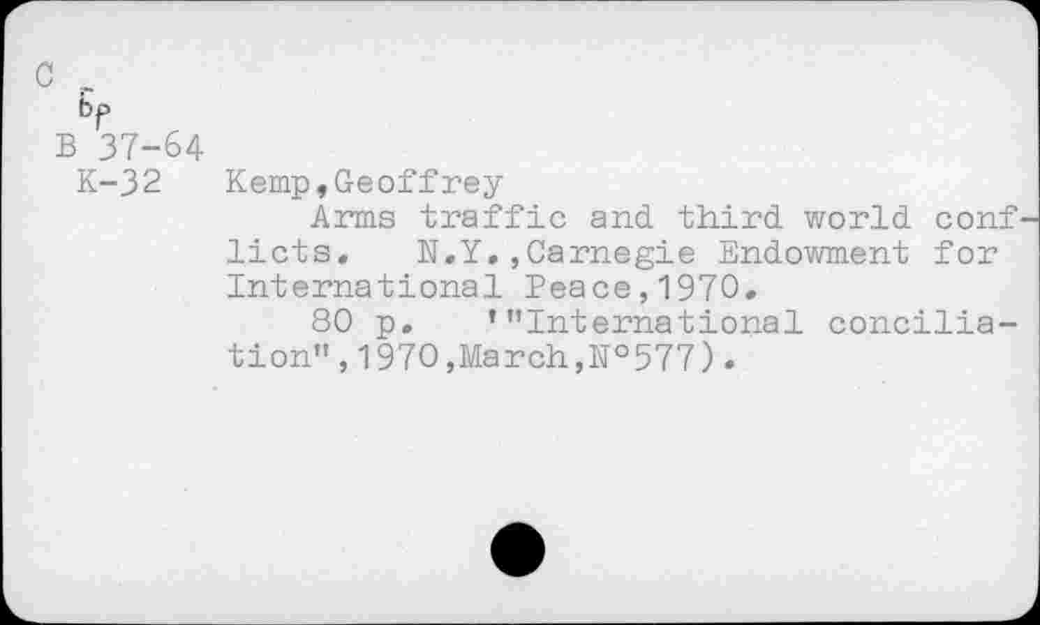 ﻿c _
br
B 37-64
K-32
Kemp,Geoffrey
Arms traffic and third world conf' licts. N.Y.,Carnegie Endowment for International Peace,1970.
80 p. ’’’International conciliation’’ , 1970,March,№577).